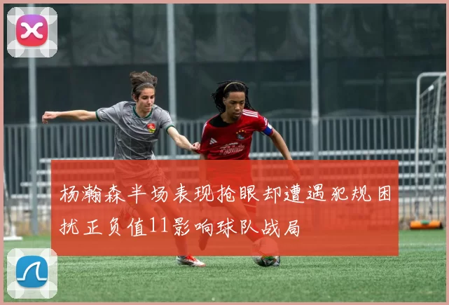 杨瀚森半场表现抢眼却遭遇犯规困扰正负值11影响球队战局