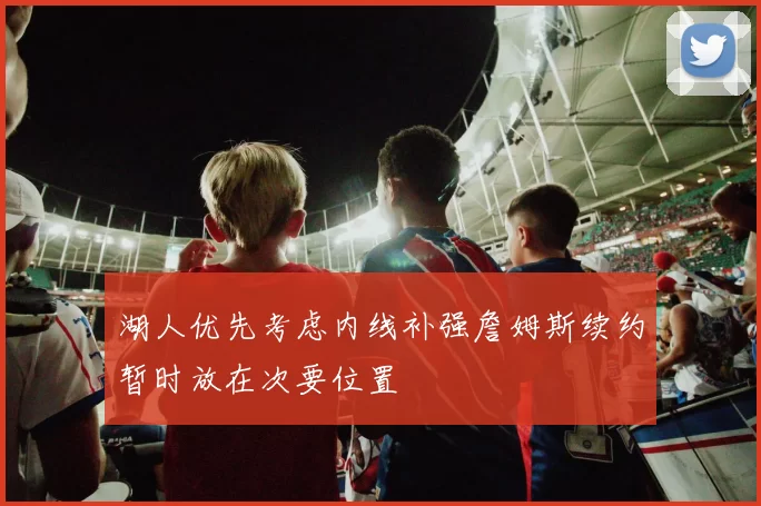 湖人优先考虑内线补强詹姆斯续约暂时放在次要位置