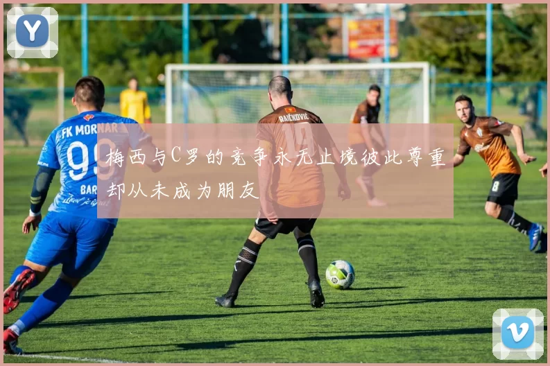 梅西与C罗的竞争永无止境彼此尊重却从未成为朋友