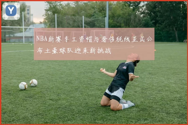 NBA新赛季工资帽与奢侈税线正式公布土豪球队迎来新挑战