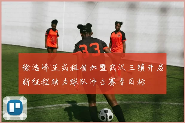 徐浩峰正式租借加盟武汉三镇开启新征程助力球队冲击赛季目标