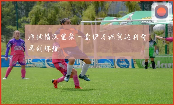 师徒情深重聚一堂伊万祝贺达利奇再创辉煌