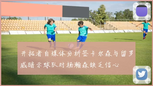 开拓者自媒体分析签卡尔森与留罗威暗示球队对杨瀚森缺乏信心