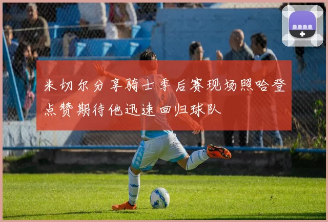 米切尔分享骑士季后赛现场照哈登点赞期待他迅速回归球队