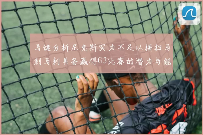 马健分析尼克斯实力不足以横扫马刺马刺具备赢得G3比赛的潜力与能力