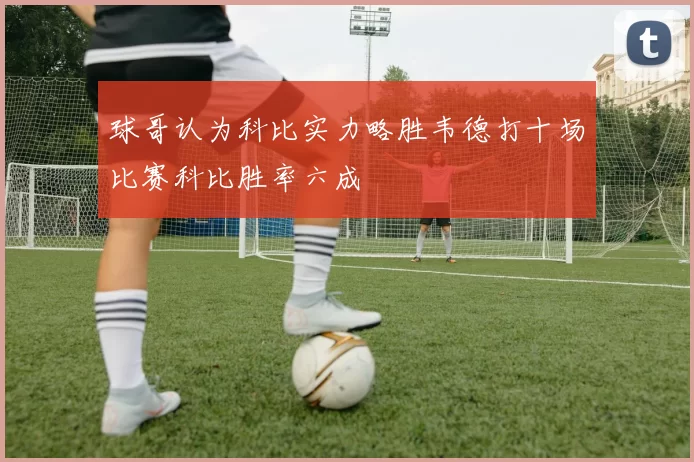 球哥认为科比实力略胜韦德打十场比赛科比胜率六成