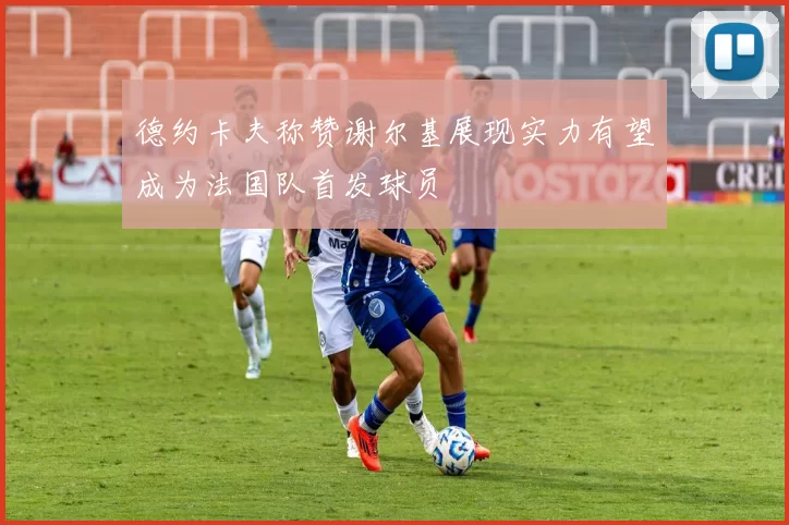 德约卡夫称赞谢尔基展现实力有望成为法国队首发球员